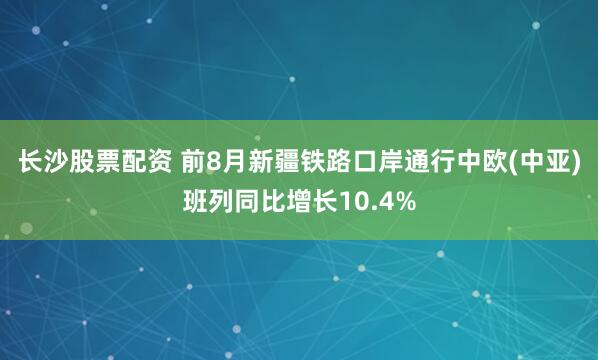 长沙股票配资 前8月新疆铁路口岸通行中欧(中亚)班列同比增长10.4%