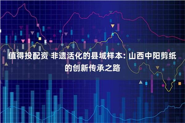 值得投配资 非遗活化的县域样本: 山西中阳剪纸的创新传承之路