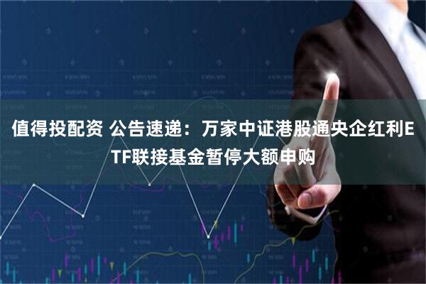 值得投配资 公告速递：万家中证港股通央企红利ETF联接基金暂停大额申购