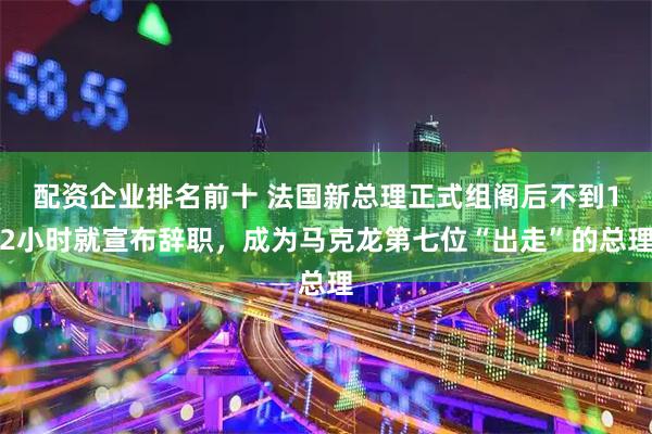配资企业排名前十 法国新总理正式组阁后不到12小时就宣布辞职，成为马克龙第七位“出走”的总理