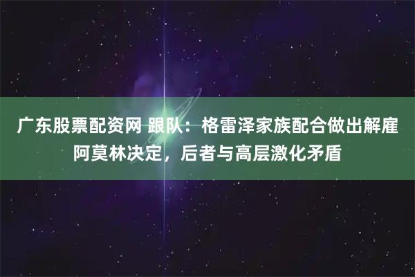 广东股票配资网 跟队：格雷泽家族配合做出解雇阿莫林决定，后者与高层激化矛盾