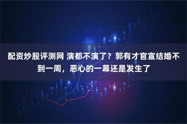 配资炒股评测网 演都不演了？郭有才官宣结婚不到一周，恶心的一幕还是发生了