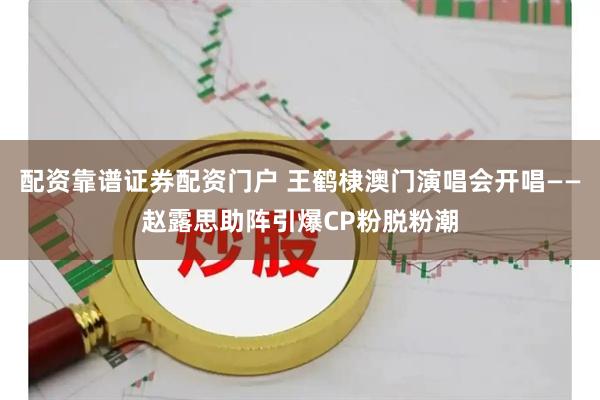 配资靠谱证券配资门户 王鹤棣澳门演唱会开唱——赵露思助阵引爆CP粉脱粉潮