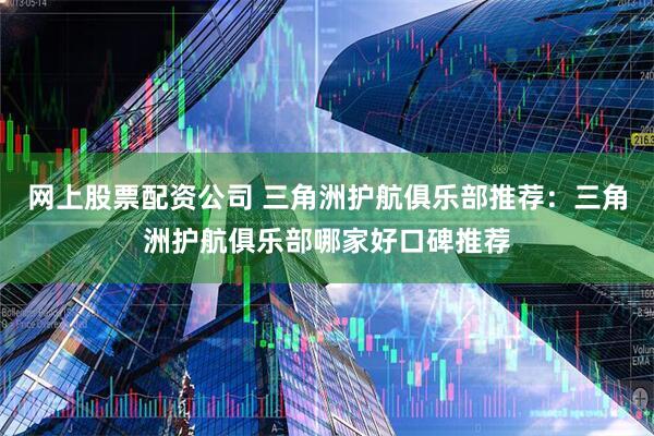 网上股票配资公司 三角洲护航俱乐部推荐：三角洲护航俱乐部哪家好口碑推荐