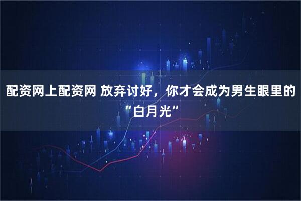 配资网上配资网 放弃讨好，你才会成为男生眼里的“白月光”