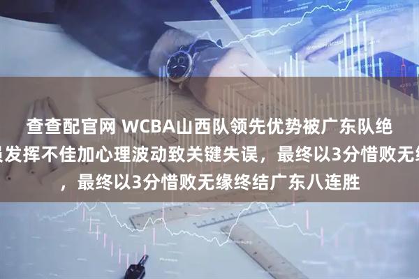 查查配官网 WCBA山西队领先优势被广东队绝杀逆转，核心球员发挥不佳加心理波动致关键失误，最终以3分惜败无缘终结广东八连胜