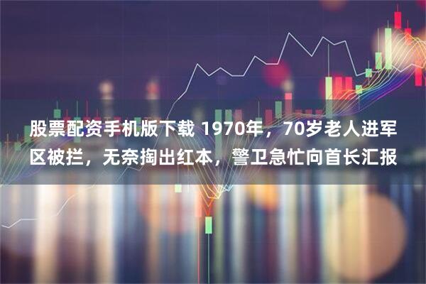 股票配资手机版下载 1970年，70岁老人进军区被拦，无奈掏出红本，警卫急忙向首长汇报