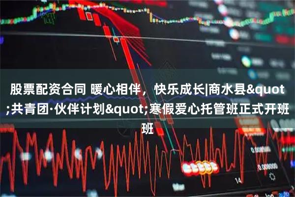 股票配资合同 暖心相伴，快乐成长|商水县"共青团·伙伴计划"寒假爱心托管班正式开班