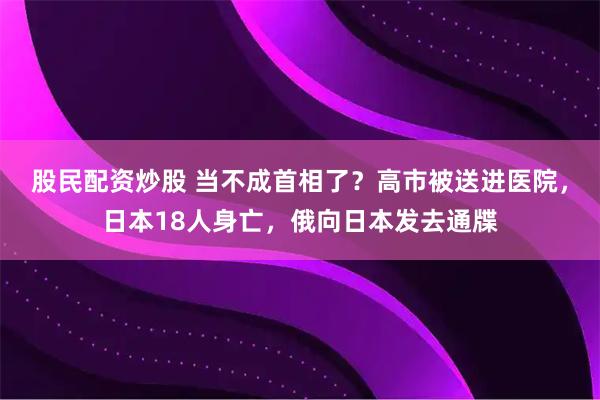 股民配资炒股 当不成首相了？高市被送进医院，日本18人身亡，俄向日本发去通牒