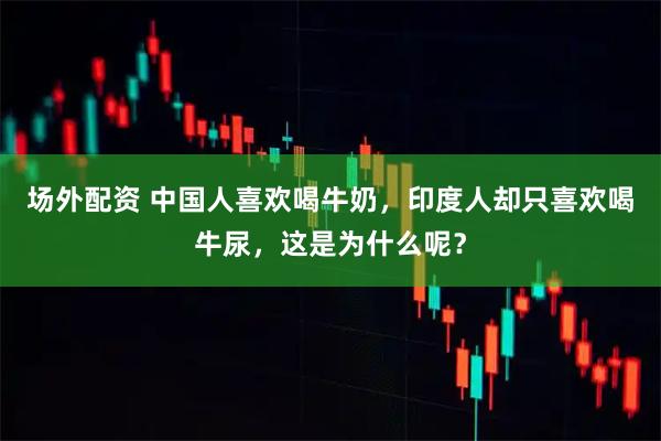 场外配资 中国人喜欢喝牛奶，印度人却只喜欢喝牛尿，这是为什么呢？