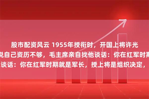 股市配资风云 1955年授衔时，开国上将许光达三次上书请求降衔，说自己资历不够，毛主席亲自找他谈话：你在红军时期就是军长，授上将是组织决定，必须接