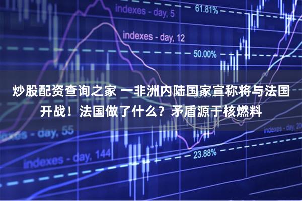 炒股配资查询之家 一非洲内陆国家宣称将与法国开战！法国做了什么？矛盾源于核燃料