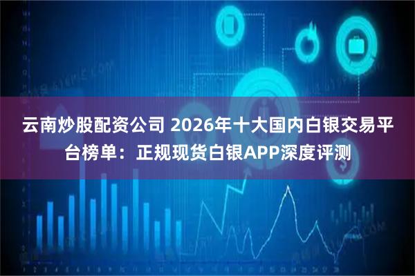 云南炒股配资公司 2026年十大国内白银交易平台榜单：正规现货白银APP深度评测