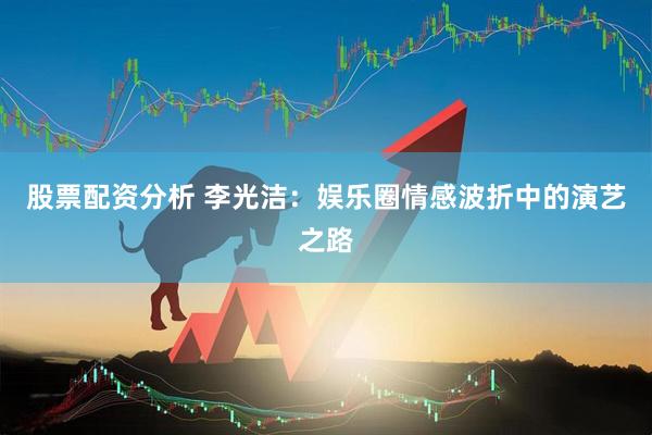 股票配资分析 李光洁：娱乐圈情感波折中的演艺之路