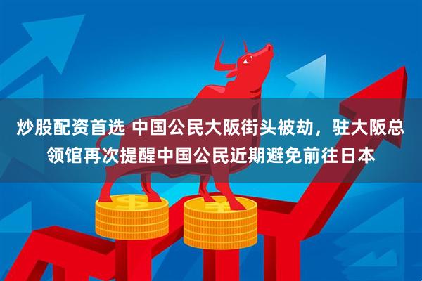 炒股配资首选 中国公民大阪街头被劫，驻大阪总领馆再次提醒中国公民近期避免前往日本