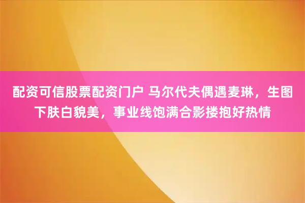 配资可信股票配资门户 马尔代夫偶遇麦琳，生图下肤白貌美，事业线饱满合影搂抱好热情