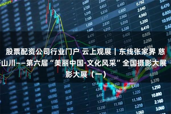 股票配资公司行业门户 云上观展｜东线张家界 慈利好山川——第六届“美丽中国·文化风采”全国摄影大展（一）