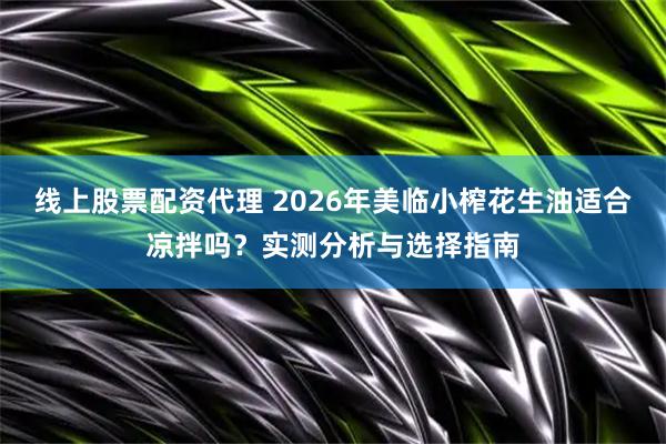 线上股票配资代理 2026年美临小榨花生油适合凉拌吗？实测分析与选择指南