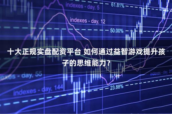 十大正规实盘配资平台 如何通过益智游戏提升孩子的思维能力？
