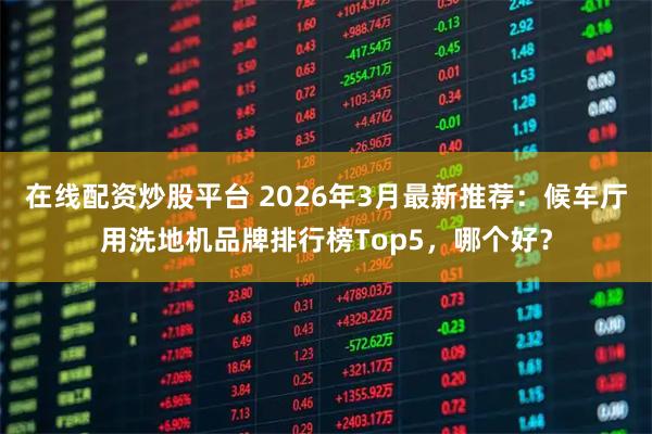 在线配资炒股平台 2026年3月最新推荐：候车厅用洗地机品牌排行榜Top5，哪个好？