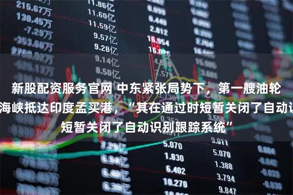 新股配资服务官网 中东紧张局势下，第一艘油轮穿越霍尔木兹海峡抵达印度孟买港，“其在通过时短暂关闭了自动识别跟踪系统”