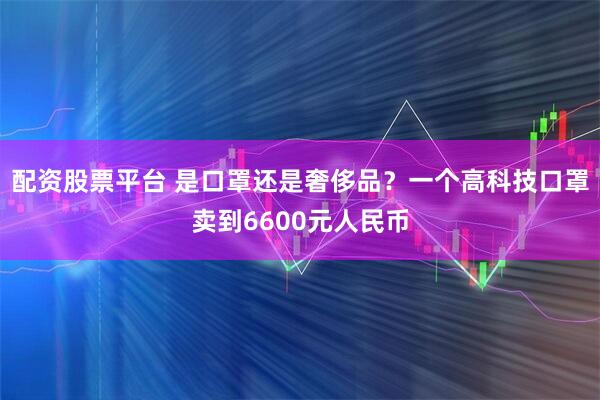 配资股票平台 是口罩还是奢侈品？一个高科技口罩卖到6600元人民币
