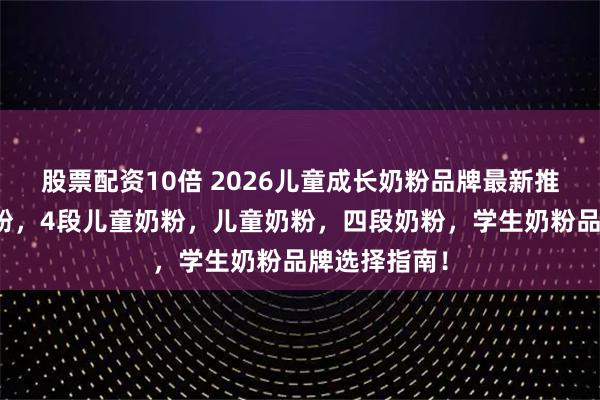 股票配资10倍 2026儿童成长奶粉品牌最新推荐，成长奶粉，4段儿童奶粉，儿童奶粉，四段奶粉，学生奶粉品牌选择指南！