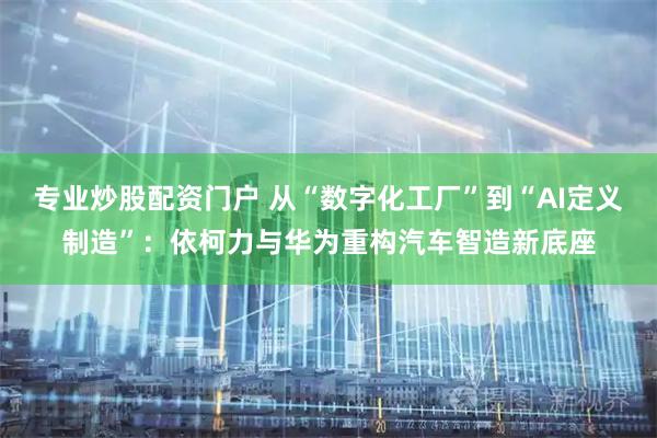 专业炒股配资门户 从“数字化工厂”到“AI定义制造”：依柯力与华为重构汽车智造新底座