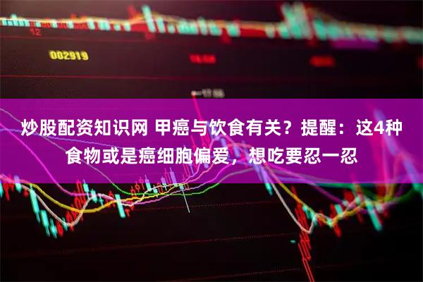炒股配资知识网 甲癌与饮食有关？提醒：这4种食物或是癌细胞偏爱，想吃要忍一忍