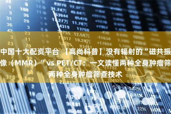 中国十大配资平台 【高尚科普】没有辐射的“磁共振全身成像（MMR）”vs PET/CT：一文读懂两种全身肿瘤筛查技术