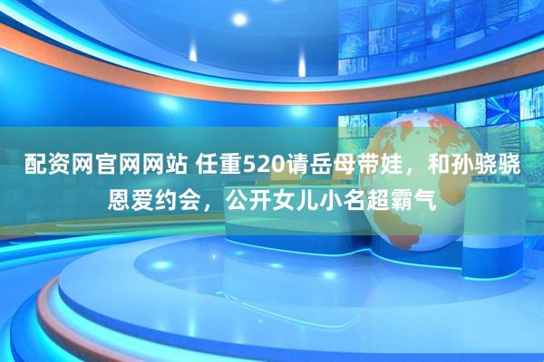 配资网官网网站 任重520请岳母带娃，和孙骁骁恩爱约会，公开女儿小名超霸气