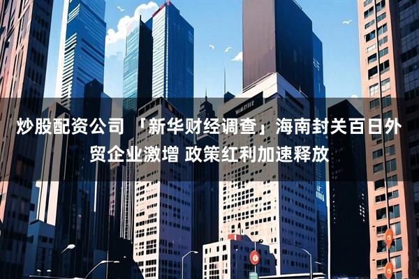 炒股配资公司 「新华财经调查」海南封关百日外贸企业激增 政策红利加速释放