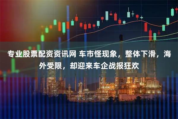 专业股票配资资讯网 车市怪现象，整体下滑，海外受限，却迎来车企战报狂欢