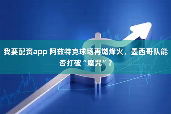 我要配资app 阿兹特克球场再燃烽火，墨西哥队能否打破“魔咒”？