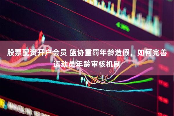 股票配资开户会员 篮协重罚年龄造假，如何完善运动员年龄审核机制