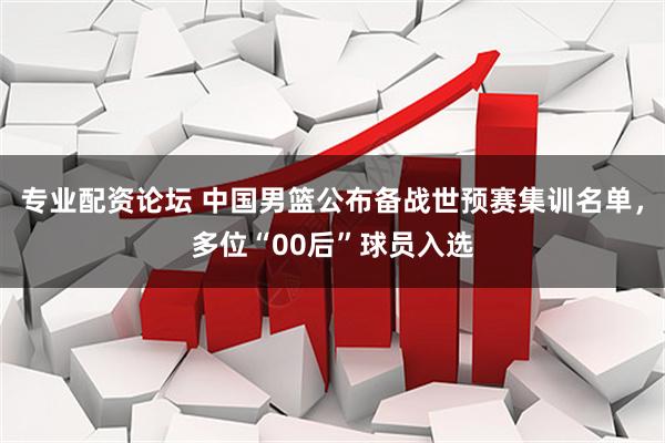 专业配资论坛 中国男篮公布备战世预赛集训名单，多位“00后”球员入选