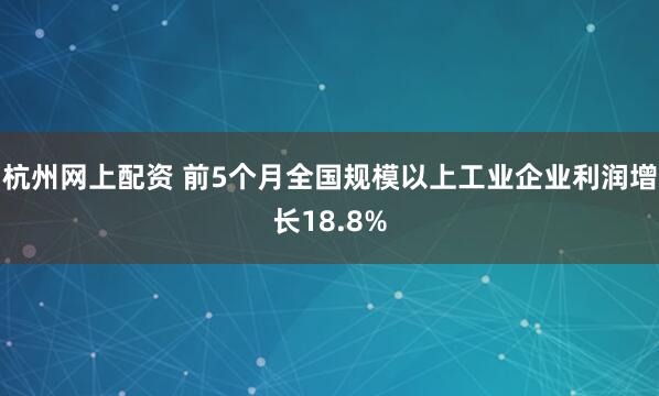 杭州网上配资 前5个月全国规模以上工业企业利润增长18.8%