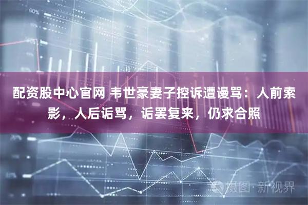 配资股中心官网 韦世豪妻子控诉遭谩骂：人前索影，人后诟骂，诟罢复来，仍求合照