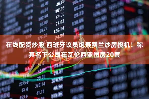 在线配资炒股 西班牙议员炮轰费兰炒房投机！称其名下公司在瓦伦西亚囤房20套