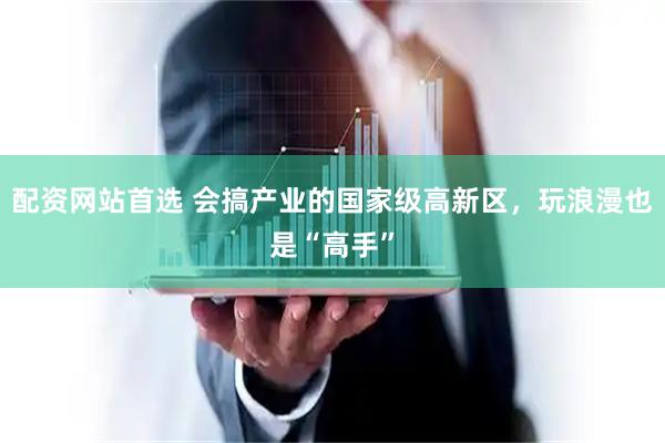 配资网站首选 会搞产业的国家级高新区，玩浪漫也是“高手”