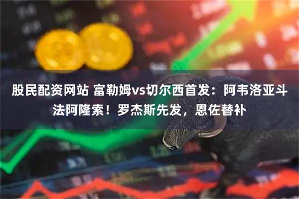 股民配资网站 富勒姆vs切尔西首发：阿韦洛亚斗法阿隆索！罗杰斯先发，恩佐替补