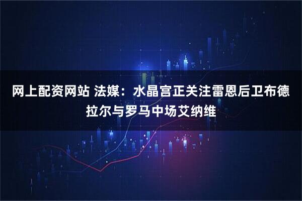网上配资网站 法媒：水晶宫正关注雷恩后卫布德拉尔与罗马中场艾纳维